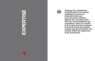 Appliquer les compétences




expertise
            en planification et en création
            stratégiques à toutes les
            demandes reliées aux
            communications visuelles ;
            élaborer des concepts visuels ;
            offrir des recommandations aux
            concepteurs. Gérer les comptes
            et les projets de toute envergure
            et de toute portée des grandes
            sociétés, des gouvernements, des
            sociétés d’État, des organismes
            et des associations.
 