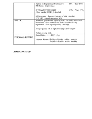 Diploma in Engineering BTE Lucknow 68% -Year-1988.
(Mechanical Engineering.)
D-TQM&ISO-9000 NILEM 64%----Year- 1995.
Fellow member IIISLA Hyderabad
AIII appearing Insurance institute of India -Mumbai.
UGC NET – passed percentage 40%
SKILLS Motivator, good listener, speaking skills, can easily interact with
the students. Good administrative skills to administer any
organization. More legal/regulatory knowledge.
Always updated self in depth knowledge of the subject.
Problem solving skills.
PERSONAL DETAILS
Date of birth ---------20-07-1966.
Language known—Hindi------Reading, writing, speaking.
English----Reading, writing, speaking
RAMAWADH SINGH
 