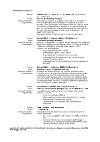 ESPERIENZE PROFESSIONALI 
Periodo Gennaio 2007 – Luglio 2013: CSC Italia S.r.l. (da Dicembre 
2012 DDway S.r.l.) 
Ruolo Alliance & Marketing Manager 
Principali attività e 
responsabilità 
Ho curato lo sviluppo e la gestione dei rapporti di partnership in 
Italia con i principali player tecnologici. In particolare mi sono 
occupato: della definizione e della localizzazione dei contratti, della 
proposizione e dello sviluppo di soluzioni di business e dei relativi 
piani di implementazione. Ho anche partecipato alla organizzazione 
di eventi marketing a supporto delle nuove proposizioni e dei 
rapporti con la stampa. 
Sono stato valutato in base al volume di business generato. 
Periodo Gennaio 2002 – Dicembre 2006: CSC Italia S.r.l. 
Ruolo Programme Manager area PAC 
Principali attività e 
responsabilità 
Ho avuto la responsabilità di diverse attività e progetti per importanti 
realtà della Pubblica Amministrazione italiana (Ministero dell'Interno 
- Direzione Investigativa Antimafia, Poste Italiane, INPS). 
Principali ruoli a me assegnati: 
· Punto di riferimento per il cliente 
· Pianificazione e gestione delle attività 
· Responsabile del rispetto dei tempi e dei costi 
· Responsabile per il miglioramento dei margini e per lo 
sviluppo di nuove proposte 
· Responsabile per le comunicazioni verso il top management 
aziendale 
Periodo Gennaio 2003 – Settembre 2003: CSC Italia S.r.l. 
Ruolo Business Process Consultant area PAC 
Principali attività e 
responsabilità 
All'interno del Vertical dedicato alla Pubblica Amministrazione 
Centrale, mi sono occupato dello sviluppo e del supporto di nuove 
proposizioni in ambito EAI (Enterprise Application Integration), 
Portali e Sicurezza con particolare riferimento alle tematiche dell'e- 
Government. Ho anche intrattenuto relazioni con i centri di ricerca 
internazionali di CSC “Usability Engineering and User Experience" e 
"EMEA Computer & System Integration”. 
Periodo Giugno 1998 – Gennaio 2002: Harpa Italia S.r.l. 
Ruolo Software Development Manager area TELECOMMUNICATION 
Principali attività e 
responsabilità 
In qualità di responsabile del gruppo di sviluppo software, ho 
ricoperto i ruoli di: 
· Punto di contatto per i Clienti 
· Stima e valutazione economica delle attività di sviluppo 
· Assegnazione e gestione delle risorse 
· Gestione delle fasi di sviluppo, test e passaggio in 
produzione 
Periodo 1984 – Giugno 1998: Autonomo 
Ruolo IT Consultant 
Principali attività e 
responsabilità 
Ho iniziato la mia attività lavorativa come freelance maturando 
diverse esperienze: 
· Pre-vendita e supporto post-vendita nell'ambito dei sistemi 
CAD 
· Free lance nello sviluppo di applicazioni software per 
importanti realtà nazionali (FINSIEL, Telecom Italia, Borsa 
Immobiliare di Milano, ELETTRONICA SPA) 
Autorizzo il trattamento dei dati contenuti nel presente documento secondo quanto stabilito 
dalla legge 196/03. 
