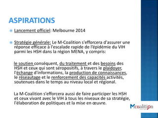  Lancement officiel: Melbourne 2014
 Stratégie générale: Le M-Coalition s'efforcera d'assurer une
réponse efficace à l'escalade rapide de l’épidémie du VIH
parmi les HSH dans la région MENA, y compris:
le soutien conséquent, du traitement et des besoins des
HSH et ceux qui sont séropositifs, à travers le plaidoyer,
l'échange d'informations, la production de connaissances,
le réseautage et le renforcement des capacités activités,
soutenues dans le temps au niveau local et régional.
La M-Coalition s'efforcera aussi de faire participer les HSH
et ceux vivant avec le VIH à tous les niveaux de sa stratégie,
l'élaboration de politiques et la mise en œuvre.
 