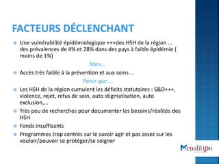  Une vulnérabilité épidémiologique +++des HSH de la région …
des prévalences de 4% et 28% dans des pays à faible épidémie (
moins de 1%)
Mais…
 Accès très faible à la prévention et aux soins …
Parce que …
 Les HSH de la région cumulent les déficits statutaires : S&D+++,
violence, rejet, refus de soin, auto stigmatisation, auto
exclusion,…
 Très peu de recherches pour documenter les besoins/réalités des
HSH
 Fonds insuffisants
 Programmes trop centrés sur le savoir agir et pas assez sur les
vouloir/pouvoir se protéger/se soigner
 