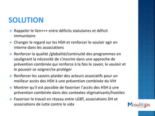  Rappeler le lien+++ entre déficits statutaires et déficit
immunitaire
 Changer le regard sur les HSH et renforcer le vouloir agir en
interne dans les associations
 Renforcer la qualité /globalité/continuité des programmes en
soulignant la nécessité de s’inscrire dans une approche de
prévention combinée qui renforce à la fois le savoir, le vouloir et
le pouvoir se soigner/se protéger
 Renforcer les savoirs plaider des acteurs associatifs pour un
meilleur accès des HSH à une prévention combinée du VIH
 Montrer qu'il est possible de favoriser l’accès des HSH à une
prévention combinée dans des contextes stigmatisants/hostiles
 Favoriser le travail en réseau entre LGBT, associations DH et
associations de lutte contre le sida
 