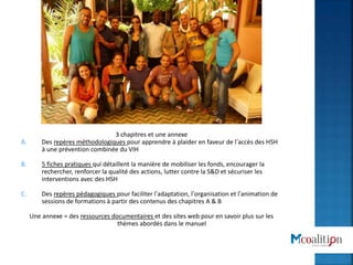 3 chapitres et une annexe
A. Des repères méthodologiques pour apprendre à plaider en faveur de l’accès des HSH
à une prévention combinée du VIH
B. 5 fiches pratiques qui détaillent la manière de mobiliser les fonds, encourager la
rechercher, renforcer la qualité des actions, lutter contre la S&D et sécuriser les
interventions avec des HSH
C. Des repères pédagogiques pour faciliter l’adaptation, l’organisation et l’animation de
sessions de formations à partir des contenus des chapitres A & B
Une annexe = des ressources documentaires et des sites web pour en savoir plus sur les
thèmes abordés dans le manuel
 