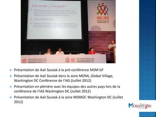 Présentation de Aali Soutak à la pré-conférence MSM GF
 Présentation de Aali Soutak dans la zone MENA, Global Village,
Washington DC Conférence de l'IAS (Juillet 2012)
 Présentation en plénière avec les équipes des autres pays lors de la
conférence de l'IAS Washington DC (Juillet 2012)
 Présentation de Aali Soutak à la zone MSMGF, Washington DC (Juillet
2012)
 