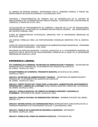 “EL AMPARO EN MATERIA AGRARIA“, PATROCINADO POR EL GOBIERNO FEDERAL A TRAVES DEL
DEPARTAMENTO DE ASUNTOS AGRARIOS Y COLONIZACIÓN (1974).


“METODOS Y PROCEDIMIENTOS DE TRABAJO QUE SE DESARROLLAN EN EL SISTEMA DE
ABASTECIMIENTO DE LA ADMINISTRACIÓN PÚBLICA FEDERAL“, AUSPICIADO POR LA SECRETARIA DE
COMERCIO, A TRAVES DE LA CFE (1981).


“ACTUALIZACIÓN DE PROCEDIMIENTOS DE COMPRAS Y ANALISIS DE LA LEY DE ADQUISICIONES,
ARRENDAMIENTOS Y ALMACENES DE LA ADMINISTRACIÓN PÚBLICA FEDERAL“, DEL DEPARTAMENTO
DEL DISTRITO FEDERAL (1982).

CURSO EN ADMINISTRACION ESTRATEGICA, IMPARTIDO POR LA UNIVERSIDAD AMERICANA DE
ACAPULCO (2009).

LAS NUEVAS FORMULAS PARA LAS PARTICIPACIONES FEDERALES IMPARTIDO POR EL INDETEC,
(2009).

CURSO DE CAPACITACIÓN PARA FUNCIONARIOS DE ADMINISTRACIONES MUNICIPALES, “PROGRAMA
DE FINANCIAMIENTO BANOBRAS – FAIS” (2009).

DIPLOMADO EN DERECHO MUNICIPAL Y TECNICA LEGISLATIVA, AL H. AYUNTAMIENTO MUNICIPAL DE
ACAPULCO POR EL INSTITUTO DE INVESTIGACIONES JURIDICAS DE LA UNAM, EN LA UNIVERSIDAD
AMERICANA DE ACAPULCO, (2010).



EXPERIENCIA LABORAL

2011 (FEBRERO)-2012 (FEBRERO) SECRETARIA DE ADMINISTRACIÓN Y FINANZAS / SECRETARIO DE
ADMINISTRACIÓN Y FINANZAS DEL AYUNTAMIENTO DEL MUNICIPIO DE ACAPULCO
DE JUÁREZ. (ACAPULCO, GRO.).

2010(SEPTIEMBRE)-2011(FEBRERO) PRESIDENTE MUNICIPAL DE ACAPULCO DE JUÁREZ.
(ACAPULCO, GRO.).

2009-2010 SECRETARIA DE ADMINISTRACIÓN Y FINANZAS / SECRETARIO DE ADMINISTRACIÓN Y
FINANZAS DEL AYUNTAMIENTO DEL MUNICIPIO DE ACAPULCO
DE JUÁREZ. (ACAPULCO, GRO.).

2009-2010 COMITÉ TÉCNICO DEL FONDO PARA LA VIGILANCIA, ADMINISTRACIÓN, MANTENIMIENTO,
PRESERVACIÓN Y LIMPIEZA DE LA ZOFEMAT (ZONA FEDERAL MARITIMO TERRESTRE) / INTEGRANTE
DEL MISMO (ACAPULCO, GRO).

2009-2010 CONSEJO MUNICIPAL DE FOMENTO ECONOMICO INVERSIÓN Y DESARROLLO
ECONÓMICO / INTEGRANTE DEL MISMO (ACAPULCO, GRO).

2009-2010 CONSEJO NACIONAL DE ARMONIZACIÓN CONTABLE / MIEMBRO SUPLENTE DEL MISMO,
(MÉXICO, D.F.).

2009-2010 SISTEMA ESTATAL DE COORDINACIÓN FISCAL REPRESENTANTE ZONA ACAPULCO DE LA
COMISIÓN PERMANENTE DE FUNCIONARIOS FISCALES / (CHILPANCINGO, GRO).

2009-2010 CONSEJO DE PLANEACIÓN DE DESARROLLO MUNICIPAL / INTEGRANTE
DEL MISMO (ACAPULCO, GRO).

2009-2010 CONSEJO DEL FONDO DE GARANTIA ACAPULCO / INTEGRANTE DEL
 