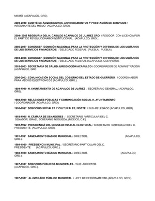MISMO (ACAPULCO, GRO).

2009-2010 COMITÉ DE ADQUISICIONES, ARRENDAMIENTOS Y PRESTACIÓN DE SERVICIOS /
INTEGRANTE DEL MISMO (ACAPULCO, GRO).


2009- 2009 REGIDURIA DEL H. CABILDO ACAPULCO DE JUAREZ GRO / REGIDOR CON LICENCIA POR
EL PARTIDO REVOLUCIONARIO INSTITUCIONAL. (ACAPULCO, GRO.).


2006-2007 CONDUSEF (COMISIÓN NACIONAL PARA LA PROTECCIÓN Y DEFENSA DE LOS USUARIOS
DE LOS SERVICIOS FINANCIEROS) / DELEGADO FEDERAL (PUEBLA, PUEBLA).


2003-2006 CONDUSEF (COMISIÓN NACIONAL PARA LA PROTECCIÓN Y DEFENSA DE LOS USUARIOS
DE LOS SERVICIOS FINANCIEROS) / DELEGADO FEDERAL (ACAPULCO, GUERRERO).

2003-2003 SECRETARÍA DE SALUD JURISDICCIÓN ACAPULCO / COORDINADOR DE ADMINISTRACIÓN
(ACAPULCO, GRO


2000-2003 COMUNICACIÓN SOCIAL DEL GOBIERNO DEL ESTADO DE GUERRERO / COORDINADOR
PARA MEDIOS ELECTRONICOS (ACAPULCO, GRO.).


1999-1999 H. AYUNTAMIENTO DE ACAPULCO DE JUÁREZ / SECRETARIO GENERAL, (ACAPULCO,
GRO).


1998-1999 RELACIONES PÚBLICAS Y COMUNICACIÓN SOCIAL H. AYUNTAMIENTO
/ COORDINADOR (ACAPULCO, GRO).

1995-1997 SERVICIOS SOCIALES Y CULTURALES, ISSSTE / SUB -DELEGADO (ACAPULCO, GRO).


1993-1995 H. CÁMARA DE SENADORES / SECRETARIO PARTICULAR DEL C.
 SENADOR, ISRAEL SOBERANIS NOGUEDA, (MÉXICO, D.F.).

1992-1992 PRESIDENCIA DEL CONSEJO ESTATAL ELECTORAL / SECRETARIO PARTICULAR DEL C.
PRESIDENTE, (ACAPULCO, GRO).


1991-1991 SANEAMIENTO BÁSICO MUNICIPAL / DIRECTOR.                          (ACAPULCO,
GRO.).

1989-1989 PRESIDENCIA MUNICIPAL / SECRETARIO PARTICULAR DEL C.
PRESIDENTE     (ACAPULCO, GRO.).

1988-1989 SANEAMIENTO BÁSICO MUNICIPAL / DIRECTOR.                       (ACAPULCO,
GRO.).


1987-1987 SERVICIOS PÚBLICOS MUNICIPALES / SUB -DIRECTOR.
(ACAPULCO, GRO.).



1987-1987 ALUMBRADO PÚBLICO MUNICIPAL / JEFE DE DEPARTAMENTO (ACAPULCO, GRO.).
 