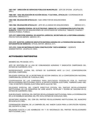 1987-1987 DIRECCIÓN DE SERVICIOS PÚBLICOS MUNICIPALES / JEFE DE OFICINA (ACAPULCO,
GRO.).

1986-1987 SUB -DELEGACIÓN DE ACCIÓN SOCIAL Y CULTURAL, IZTACALCO / COORDINADOR DE
ASESORES (MÉXICO D.F.).

1984-1986 DELEGACIÓN IZTACALCO / SUB -DIRECTOR DE ADQUISICIONES               (MÉXICO
D.F.).

1983-1984 DELEGACIÓN IZTACALCO / JEFE DE LA UNIDAD DE ADQUISICIONES.     (MÉXICO D.F.).

1977-1981 COMISIÓN FEDERAL DE ELECTRICIDAD, OBRAS DE LA COORDINACIÓN EJECUTIVA DEL
SURESTE / DIRECTOR DE ADQUISICIONES DE LOS ESTADOS DE VERACRUZ, TABASCO, CHIAPAS Y
OAXACA (PUEBLA, PUEBLA).

1975-1971 DIRECCIÓN GENERAL DE ASUNTOS JURÍDICOS, SECRETARÍA DE LA REFORMA AGRARIA /
PROYECTISTA DE AMPARO (MÉXICO, DF.).


1974-1975 BUFETES JURÍDICOS GRATUITOS MATERIA AGRARIA DE LA FEDERACIÓN NACIONAL DE
ESTUDIANTES DE DERECHO / OFICIAL MAYOR (MÉXICO, D.F).

1973-1974 CASA DE MATERIALES PARA CONSTRUCCIÓN “VISTA HERMOSA” / GERENTE
ADMINISTRATIVO, (ACAPULCO, GRO).



ACTIVIDADES PARTIDISTAS

MIEMBRO DEL PRI DESDE (1971).

JEFE DE GESTORIA DE LA LIGA DE COMUNIDADES AGRARIAS Y SINDICATOS CAMPESINOS DEL
ESTADO DE GUERRERO (1974).

REPRESENTANTE JUVENIL DEL ESTADO DE GUERRERO ANTE LA C.N.C. (CONFEDERACION
NACIONAL CAMPESINA).

DELEGADO ESPECIAL DE LA SECRETARIA DE ACCION SINDICAL DE LA CONFEDERACION NACIONAL
CAMPESINA DEL ESTADO DE TLAXCALA (1982).

COORDINADOR DE LAS CAMPAÑAS PARA DIPUTADOS FEDERALES POR EL PARTIDO
REVOLUCIONARIO INSTITUCIONAL POR EL IX DISTRITO FEDERAL ELECTORAL, FEBRERO-JUNIO 1982,
Y DEL VII DISTRITO FEDERAL ELECTORAL MAYO-JULIO DE 1991.

DELEGADO ESPECIAL DEL COMITÉ DIRECTIVO ESTATAL DEL PARTIDO REVOLUCIONARIO
INSTITUCIONAL EN LOS MUNICIPIOS DE JOSE AZUETA, PETATLAN Y TECPAN DE GALEANA EN EL
ESTADO DE GUERRERO (1982).

SUB-DELEGADO ESPECIAL DEL PARTIDO REVOLUCIONARIO INSTITUCIONAL PARA LA COORDINACION
DE LA XII ASAMBLEA NACIONAL DEL PRI, EN EL ESTADO DE CHIHUHUA (1985).

SECRETARIO GENERAL, DEL CDM DEL PARTIDO REVOLUCIONARIO INSTITUCIONAL DEL MUNICIPIO
DE ACAPULCO (1990).

COORDINADOR GENERAL DE LA CAMPAÑA DEL ING. NABOR OJEDA PARA LA DIPUTACIÓN FEDERAL
DEL DISTRITO 9 (1990).

DELEGADO ELECTO A LAS ASAMBLEAS XIV Y XV NACIONALES DEL PARTIDO REVOLUCIONARIO
INSTITUCIONAL (1991).
 