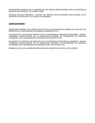 COORDINADOR GENERAL DE LA CAMPAÑA DEL DR. MANUEL AÑORVE BAÑOS PARA LA PRESIDENCIA
MUNICIPAL DE ACAPULCO DE JUÁREZ. (2008).

CONSEJO POLITICO MUNICIPAL Y ESTATAL DEL PARTIDO REVOLUCIONARIO INSTITUCIONAL EN EL
MUNICIPIO DE ACAPULCO Y EL ESTADO DE GUERRERO.



ASOCIACIONES

SECRETARIO GENERAL DEL COMITÉ EJECUTIVO DE LA SOCIEDAD DE ALUMNOS DE LA ESCUELA DE
DERECHO DE LA UNIVERSIDAD AUTONOMA DE GUERRERO (1971).

DELEGADO DE LA ESCUELA DE DERECHO DE LA UNIVERSIDAD AUTONOMA DE GUERRERO, PARA EL
CONGRESO CONSTITUYENTE DE LA FEDERACION NACIONAL DE ESTUDIANTES DE DERECHO
CELEBRADO EN LA UNIVERSIDAD AUTONOMA DE GUANAJUATO (1972).

DELEGADO DE LA ESCUELA DE DERECHO DE LA UNIVERSIDAD AUTONOMA DE GUERRERO, PARA EL
CONGRESO CONSTITUYENTE DE LA FEDERACION NACIONAL DE ESTUDIANTES DE DERECHO
CELEBRADO EN LA UNIVERSIDAD AUTONOMA DE SAN LUIS POTOSI (1974).

MIEMBRO ACTUAL DE LA BARRA DE ABOGADOS DEL MUNICIPIO DE ACAPULCO DE JUÁREZ.
 