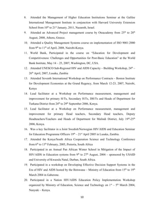 10
8. Attended the Management of Higher Education Institutions Seminar at the Galilee
International Management Institute in conjunction with Harvard University Extension
School from 10th
to 21st
January, 2011, Nazareth, Israel.
9. Attended an Advanced Project management course by Oteacademy from 25th
to 28th
August, 2008, Athens, Greece.
10. Attended a Quality Management Systems course on implementation of ISO 9001:2000
from 9th
to 11th
of April, 2008, Nairobi-Kenya.
11. World Bank, Participated in the course on “Education for Development and
Competitiveness: Challenges and Opportunities for Post-Basic Education” at the World
Bank Institute, May 14 – 25, 2007, Washington, DC, USA.
12. Attended UNESCO Sub-Regional HIV and AIDS Capacity – Building Workshop, 24th
–
26th
April, 2007, Lusaka, Zambia
13. Attended Seventh International Workshop on Performance Contracts - Boston Institute
for Development Economies at the Grand Regency, from March 12-23, 2007, Nairobi,
Kenya
14. Lead facilitator at a Workshop on Performance measurement, management and
improvement for primary H/Ts, Secondary H/Ts, DH/Ts and Heads of Department for
Turkana District from 24th
to 29th
September 2006, Kenya.
15. Lead facilitator at a Workshop on Performance measurement, management and
improvement for primary Head teachers, Secondary Head teachers, Deputy
Headteachers/Teachers and Heads of Department for Malindi District, July 19th
-25th
2006, Kenya.
16. Was a key facilitator in a Joint Swedish/Norwegian HIV/AIDS and Education Seminar
for Education Programme Officers 19th
– 21st
April 2005 in Lusaka, Zambia.
17. Attended the Kenya/South Africa Cooperation Science and Technology Conference
from 6th
to 13th
February, 2005, Pretoria, South Africa
18. Participated in an Annual Pan African Winter School in Mitigation of the Impact of
HIV/AIDS in Education systems from 9th
to 27th
August, 2004 – sponsored by USAID
and University of Kwazulu Natal, Durban, South Africa.
19. Participated in a workshop on Developing Effective Decision Support Systems in the
Era of HIV and AIDS hosted by the Botswana – Ministry of Education from 15th
to 19th
March 2004 in Gaberone.
20. Participated in a Nation HIV/AIDS Education Policy Implementation Workshop
organized by Ministry of Education, Science and Technology on 1st
– 5th
March 2004,
Nanyuki – Kenya.
 