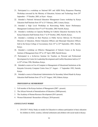 11
21. Participated in a workshop on National HIV and AIDS Policy Responses Planning
Workshop convened by the Ministry of Education, Science and Technology from 29th
September – 3rd
October, 2003, in Nyeri – Kenya.
22. Attended a National Advanced Education Management Course workshop by Kenya
Education Staff Institute from 16th
to 21st
February, 2003, Limuru, Kenya.
23. Attended a High Level Workshop on Reinventing Public Sector Performance
Management Conference from 4th
to 6th
November, 2002 Nairobi, Kenya.
24. Attended a workshop on Capacity Building for Catholic Education Secretaries by the
Kenya Education Staff Institute from 1st
to 4th
October, 2002, Nairobi, Kenya .
25. Attended a workshop on Best Practices in Public Service Delivery for Provincial
Directors of Education, District Education Officers and Municipal Education Officers
held at the Kenya College of Accountancy from 16th
to 22nd
September, 2001, Nairobi,
Kenya.
26. Attended a workshop on Effective Management of Schools Course at the Kenya
Institute of Management from 10th
to 14th
April, 2000, Nairobi Kenya.
27. Participated in a In-Service Seminar for Teachers on Personal and Professional
Development by Centre for Leadership Development and Conflict Resolution held on 21st
to 22nd
of June 1996, Mombasa, Kenya.
28. Attended a course on Use of Computer in Management of Educational Institutions at the
Kenyatta University Computer Centre from 21st
August – 1st
September 1995, Nairobi,
Kenya.
29. Attended a course in Educational Administration for Secondary School Heads by Kenya
Education Staff Institute from 12th
to 23rd
August, 1985, Eldoret, Kenya.
PROFESSIONAL MEMBERSHIP
1. Full member of the Kenya Institute of Management (2007 - present).
2. The African Network of Internalization of Education, (2008-present).
3. The Academy of Human Resource Development (2011-present).
4. Women Educational Researchers of Kenya ( 2010-present)
CONSULTANCY WORKS
1. 2016/2017- Policy Study on models for Education to enhance participation in basic education
for children in ASAL counties, informal settlements and children with social needs in Kenya
 
