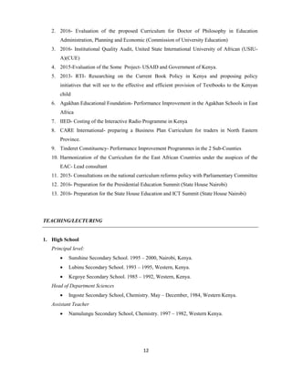 12
2. 2016- Evaluation of the proposed Curriculum for Doctor of Philosophy in Education
Administration, Planning and Economic (Commission of University Education)
3. 2016- Institutional Quality Audit, United State International University of African (USIU-
A)(CUE)
4. 2015-Evaluation of the Some Project- USAID and Government of Kenya.
5. 2013- RTI- Researching on the Current Book Policy in Kenya and proposing policy
initiatives that will see to the effective and efficient provision of Textbooks to the Kenyan
child
6. Agakhan Educational Foundation- Performance Improvement in the Agakhan Schools in East
Africa
7. IIED- Costing of the Interactive Radio Programme in Kenya
8. CARE International- preparing a Business Plan Curriculum for traders in North Eastern
Province.
9. Tinderet Constituency- Performance Improvement Programmes in the 2 Sub-Counties
10. Harmonization of the Curriculum for the East African Countries under the auspices of the
EAC- Lead consultant
11. 2015- Consultations on the national curriculum reforms policy with Parliamentary Committee
12. 2016- Preparation for the Presidential Education Summit (State House Nairobi)
13. 2016- Preparation for the State House Education and ICT Summit (State House Nairobi)
TEACHING/LECTURING
1. High School
Principal level:
 Sunshine Secondary School. 1995 – 2000, Nairobi, Kenya.
 Lubinu Secondary School. 1993 – 1995, Western, Kenya.
 Kegoye Secondary School. 1985 – 1992, Western, Kenya.
Head of Department Sciences
 Ingoste Secondary School, Chemistry. May – December, 1984, Western Kenya.
Assistant Teacher
 Namulungu Secondary School, Chemistry. 1997 – 1982, Western Kenya.
 