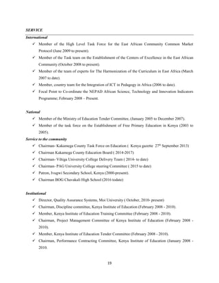 19
SERVICE
International
 Member of the High Level Task Force for the East African Community Common Market
Protocol (June 2009 to present).
 Member of the Task team on the Establishment of the Centers of Excellence in the East African
Community (October 2008 to present).
 Member of the team of experts for The Harmonization of the Curriculum in East Africa (March
2007 to date).
 Member, country team for the Integration of ICT in Pedagogy in Africa (2006 to date).
 Focal Point to Co-ordinate the NEPAD African Science, Technology and Innovation Indicators
Programme; February 2008 – Present.
National
 Member of the Ministry of Education Tender Committee, (January 2005 to December 2007).
 Member of the task force on the Establishment of Free Primary Education in Kenya (2003 to
2005).
Service to the community
 Chairman- Kakamega County Task Force on Education ( Kenya gazette 27th
September 2013)
 Chairman Kakamega County Education Board ( 2014-2017)
 Chairman- Vihiga University College Delivery Team ( 2014- to date)
 Chairman- PAG University College steering Committee ( 2015 to date)
 Patron, Ivugwi Secondary School, Kenya (2000-present).
 Chairman BOG Chavakali High School (2016 todate)
Institutional
 Director, Quality Assurance Systems, Moi University ( October, 2010- present)
 Chairman, Discipline committee, Kenya Institute of Education (February 2008 - 2010).
 Member, Kenya Institute of Education Training Committee (February 2008 - 2010).
 Chairman, Project Management Committee of Kenya Institute of Education (February 2008 -
2010).
 Member, Kenya Institute of Education Tender Committee (February 2008 - 2010).
 Chairman, Performance Contracting Committee, Kenya Institute of Education (January 2008 -
2010.
 