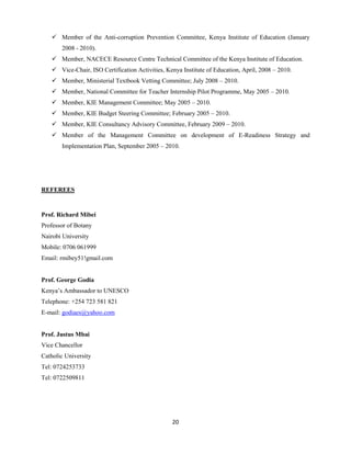 20
 Member of the Anti-corruption Prevention Committee, Kenya Institute of Education (January
2008 - 2010).
 Member, NACECE Resource Centre Technical Committee of the Kenya Institute of Education.
 Vice-Chair, ISO Certification Activities, Kenya Institute of Education, April, 2008 – 2010.
 Member, Ministerial Textbook Vetting Committee; July 2008 – 2010.
 Member, National Committee for Teacher Internship Pilot Programme, May 2005 – 2010.
 Member, KIE Management Committee; May 2005 – 2010.
 Member, KIE Budget Steering Committee; February 2005 – 2010.
 Member, KIE Consultancy Advisory Committee, February 2009 – 2010.
 Member of the Management Committee on development of E-Readiness Strategy and
Implementation Plan, September 2005 – 2010.
REFEREES
Prof. Richard Mibei
Professor of Botany
Nairobi University
Mobile: 0706 061999
Email: rmibey51!gmail.com
Prof. George Godia
Kenya’s Ambassador to UNESCO
Telephone: +254 723 581 821
E-mail: godiaes@yahoo.com
Prof. Justus Mbai
Vice Chancellor
Catholic University
Tel: 0724253733
Tel: 0722509811
 