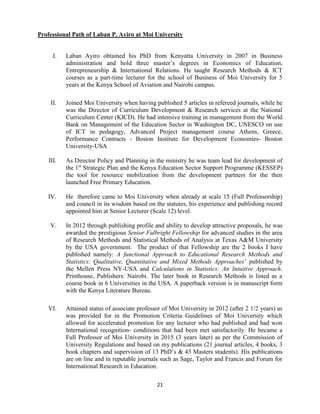 21
Professional Path of Laban P. Ayiro at Moi University
I. Laban Ayiro obtained his PhD from Kenyatta University in 2007 in Business
administration and hold three master’s degrees in Economics of Education,
Entrepreneurship & International Relations. He taught Research Methods & ICT
courses as a part-time lecturer for the school of Business of Moi University for 5
years at the Kenya School of Aviation and Nairobi campus.
II. Joined Moi University when having published 5 articles in refereed journals, while he
was the Director of Curriculum Development & Research services at the National
Curriculum Center (KICD). He had intensive training in management from the World
Bank on Management of the Education Sector in Washington DC, UNESCO on use
of ICT in pedagogy, Advanced Project management course Athens, Greece,
Performance Contracts - Boston Institute for Development Economies- Boston
University-USA
III. As Director Policy and Planning in the ministry he was team lead for development of
the 1st
Strategic Plan and the Kenya Education Sector Support Programme (KESSEP)
the tool for resource mobilization from the development partners for the then
launched Free Primary Education.
IV. He therefore came to Moi University when already at scale 15 (Full Professorship)
and council in its wisdom based on the statutes, his experience and publishing record
appointed him at Senior Lecturer (Scale 12) level.
V. In 2012 through publishing profile and ability to develop attractive proposals, he was
awarded the prestigious Senior Fulbright Fellowship for advanced studies in the area
of Research Methods and Statistical Methods of Analysis at Texas A&M University
by the USA government. The product of that Fellowship are the 2 books I have
published namely: A functional Approach to Educational Research Methods and
Statistics: Qualitative, Quantitative and Mixed Methods Approaches’ published by
the Mellen Press NY-USA and Calculations in Statistics: An Intuitive Approach.
Printhouse, Publishers: Nairobi. The later book in Research Methods is listed as a
course book in 6 Universities in the USA. A paperback version is in manuscript form
with the Kenya Literature Bureau.
VI. Attained status of associate professor of Moi University in 2012 (after 2 1/2 years) as
was provided for in the Promotion Criteria Guidelines of Moi University which
allowed for accelerated promotion for any lecturer who had published and had won
International recognition- conditions that had been met satisfactorily. He became a
Full Professor of Moi University in 2015 (3 years later) as per the Commission of
University Regulations and based on my publications (21 journal articles, 4 books, 3
book chapters and supervision of 13 PhD’s & 43 Masters students). His publications
are on line and in reputable journals such as Sage, Taylor and Francis and Forum for
International Research in Education.
 