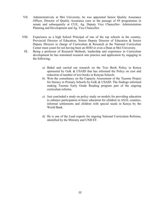 22
VII. Administratively at Moi University, he was appointed Senior Quality Assurance
Officer, Director of Quality Assurance (saw to the passage of 69 programmes in
senate and subsequently at CUE, Ag. Deputy Vice Chancellor- Administration
Planning and Development and Ag. Vice Chancellor.
VIII. Experience as a high School Principal of one of the top schools in the country,
Provincial Director of Education, Senior Deputy Director of Education & Senior
Deputy Director in charge of Curriculum & Research at the National Curriculum
Center must count for not having been an HOD or even a Dean at Moi University.
IX. Being a professor of Research Methods, leadership and experience in Curriculum
development he has translated research into practice and application by engaging in
the following;
a) Bided and carried out research on the Text Book Policy in Kenya
sponsored by GoK & USAID that has informed the Policy on cost and
reduction of number of text books in Kenyan Schools
b) Won the consultancy on the Capacity Assessment of the Tusome Project
for literacy in Primary Schools by GoK & USAID. The findings informed
making Tusome Early Grade Reading program part of the ongoing
curriculum reforms.
c) Just concluded a study on policy study on models for providing education
to enhance participation in basic education for children in ASAL counties,
informal settlements and children with special needs in Kenya by the
World Bank.
d) He is one of the Lead experts for ongoing National Curriculum Reforms,
identified by the Ministry and UNICEF.
 