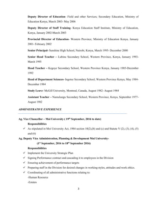 3
Deputy Director of Education- Field and other Services; Secondary Education, Ministry of
Education Kenya, March 2003- May 2006
Deputy Director of Staff Training- Kenya Education Staff Institute, Ministry of Education,
Kenya, January 2002-March 2003
Provincial Director of Education- Western Province, Ministry of Education Kenya, January
2001- February 2002
Senior Principal- Sunshine High School, Nairobi, Kenya, March 1995- December 2000
Senior Head Teacher – Lubinu Secondary School, Western Province, Kenya, January 1993-
March 1995
Head Teacher – Kegoye Secondary School, Western Province Kenya, January 1985-December
1992
Head of Department Sciences- Ingotse Secondary School, Western Province Kenya, May 1984-
December 1984
Study Leave- McGill University, Montreal, Canada, August 1982- August 1984
Assistant Teacher – Namulungu Secondary School, Western Province, Kenya, September 1977-
August 1982
ADMINISTRATIVE EXPERIENCE
Ag. Vice Chancellor – Moi University ( 19th
September, 2016 to date)
Responsibilities
 As stipulated in Moi University Act, 1984 section 10(2),(b) and (c) and Statute V (2), (3), (4), (5)
and (6)
Ag. Deputy Vice Administration, Planning & Development Moi University-
(1st
September, 2016 to 18th
September 2016)
Responsibilities
 Implement the University Strategic Plan
 Signing Performance contract and cascading it to employees in the Division
 Ensuring achievement of performance targets
 Preparing staff in the Division for desired changes in working styles, attitudes and work ethics.
 Coordinating of all administrative functions relating to:
-Human Resource
-Estates
 