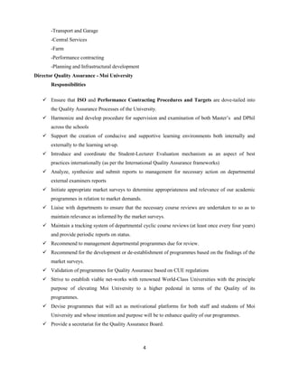 4
-Transport and Garage
-Central Services
-Farm
-Performance contracting
-Planning and Infrastructural development
Director Quality Assurance - Moi University
Responsibilities
 Ensure that ISO and Performance Contracting Procedures and Targets are dove-tailed into
the Quality Assurance Processes of the University.
 Harmonize and develop procedure for supervision and examination of both Master’s and DPhil
across the schools
 Support the creation of conducive and supportive learning environments both internally and
externally to the learning set-up.
 Introduce and coordinate the Student-Lecturer Evaluation mechanism as an aspect of best
practices internationally (as per the International Quality Assurance frameworks)
 Analyze, synthesize and submit reports to management for necessary action on departmental
external examiners reports
 Initiate appropriate market surveys to determine appropriateness and relevance of our academic
programmes in relation to market demands.
 Liaise with departments to ensure that the necessary course reviews are undertaken to so as to
maintain relevance as informed by the market surveys.
 Maintain a tracking system of departmental cyclic course reviews (at least once every four years)
and provide periodic reports on status.
 Recommend to management departmental programmes due for review.
 Recommend for the development or de-establishment of programmes based on the findings of the
market surveys.
 Validation of programmes for Quality Assurance based on CUE regulations
 Strive to establish viable net-works with renowned World-Class Universities with the principle
purpose of elevating Moi University to a higher pedestal in terms of the Quality of its
programmes.
 Devise programmes that will act as motivational platforms for both staff and students of Moi
University and whose intention and purpose will be to enhance quality of our programmes.
 Provide a secretariat for the Quality Assurance Board.
 