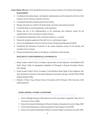 5
Senior Deputy Director- Curriculum& Research Services, Kenya Institute of Curriculum Development
Responsibilities
 Coordinated curriculum design, development, implementation and Evaluation for all levels of the
education sector in Kenya except the university
 Coordinated Education related research at the institute
 Manage and supervise a staff of 125 professional curriculum and research personnel
 Controlled finances and all programmes in the department
 Design and saw to the implementation of the monitoring and evaluation system for the
implementation of the curriculum in schools in Kenya
 Coordinated the Digitization of the curriculum in Kenya ( e- content)
 Undertook systematic appraisal of the staff vis-à-vis performance targets
 Saw to the establishment of the East African Journal of Educational Research (EAJER)
 Coordinated the Summative Evaluation of the current Education system for the primary and
secondary levels in Kenya
 Performed administrative duties as the Deputy to the Director of the Institute
RESEARCH FUNDED PROPOSALS AND PROJECTS
1. Project Leader: Laban P Ayiro; Co-leaders- Jopie de Beer, Evelyn Jepkemei, Fatma Bhabha (JVR
South Africa). Study on management capabilities of Principals in Kenyan Secondary Schools.
US$ 100,000
2. Project Leader: Laban P Ayiro; Co-leaders: Lydia Mucheru, Simon Ngigi, Evelyn Jepkemei, Jane
Njue Summative Evaluation of the Basic Education Curriculum in Kenya. US$ 487,500 (USAID
funded) (October 2008).
3. Member of Project Team African Centre of Excellence (ACE II Project)- Moi University. (US$
6,000 (June2016)
SCHOLARSHIPS, AWARDS AND HONORS
1. Senior Fulbright Research Fellowship by the USA government August2011-May 2012 at
University of Texas A&M.
2. Kenya Government Scholarships for Doctoral Studies at Kenyatta University College 2004
3. Unites States Department of State International Visitor Program Award 2003
4. Kenya Government Scholarship for Master of Science Degree at Kenyatta University 2002
 