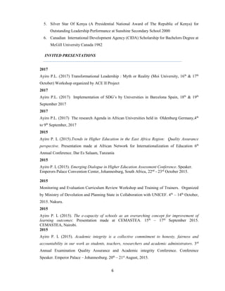 6
5. Silver Star Of Kenya (A Presidential National Award of The Republic of Kenya) for
Outstanding Leadership Performance at Sunshine Secondary School 2000
6. Canadian International Development Agency (CIDA) Scholarship for Bachelors Degree at
McGill University Canada 1982
INVITED PRESENTATIONS
2017
Ayiro P.L. (2017) Transformational Leadership : Myth or Reality (Moi University, 16th
& 17th
October) Workshop organized by ACE II Project
2017
Ayiro P.L. (2017) Implementation of SDG’s by Universities in Barcelona Spain, 18th
& 19th
September 2017
2017
Ayiro P.L. (2017) The research Agenda in African Universities held in Oldenburg Germany,4th
to 9th
September, 2017
2015
Ayiro P. L (2015).Trends in Higher Education in the East Africa Region: Quality Assurance
perspective. Presentation made at African Network for Internationalization of Education 6th
Annual Conference. Dar Es Salaam, Tanzania
2015
Ayiro P. L (2015). Emerging Dialogue in Higher Education Assessment Conference. Speaker.
Emperors Palace Convention Center, Johannesburg, South Africa, 22nd
- 23rd
October 2015.
2015
Monitoring and Evaluation Curriculum Review Workshop and Training of Trainers. Organized
by Ministry of Devolution and Planning State in Collaboration with UNICEF. 4th
– 14th
October,
2015. Nakuru.
2015
Ayiro P. L (2015). The e-capacity of schools as an overarching concept for improvement of
learning outcomes: Presentation made at CEMASTEA. 15th
– 17th
September 2015.
CEMASTEA, Nairobi.
2015
Ayiro P. L (2015). Academic integrity is a collective commitment to honesty, fairness and
accountability in our work as students, teachers, researchers and academic administrators. 3rd
Annual Examination Quality Assurance and Academic integrity Conference. Conference
Speaker. Emperor Palace – Johannesburg. 20th
– 21st
August, 2015.
 