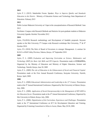 7
2015
Ayiro P. L (2015). Stakeholder Forum. Speaker; Ways to Improve Quality and Standards
Education in the District. Ministry of Education Science and Technology State Department of
Education. February 2015
2012
Public Lecture Makerere University on’ Gaps in the conceptualization of Research Methods’ June
2012
Facilitator- Campus wide Research Methods and Statistics for post-graduate students at Makerere
University Uganda- October/ November 2012
2010
Ayiro, P.L(2010) Research methodology and Development of fundable proposals. Keynote
speaker at the Moi University 5th
Campus wide Research workshops Moi University, 7th
& 8th
October 2010.
Ayiro, P.L (2010) The Role of Board of Governors in strategic Management. A seminar for
B.O.G’s of Rift Valley Province, Nakuru, Kenya, 14th
September 2010
2009
Ayiro, P. L. (2009) Evaluation and Improving Curriculum on Science, Mathematics and
Technology (SMT) for Basic Life Skills and STI Capacity. Presentation made at CEMASTEA,
Organized by the Ministry of Education and Ministry of Higher Education, Science and
Technology. Nairobi, Kenya, June 30, 2009
Ayiro, P. L. (2009) The role of Education in the Enhancement of Social and Financial Capital.
Presentation made at the First Annual Research Conference, Kenyatta University, Nairobi,
Kenya. April, 2009.
2008
Ayiro, P. L. (2008) Educational Administration and Leadership in the 21st
Century. Presentation
made at the 4th
Annual International Conference, Organized by Moi University in Eldoret, Kenya.
July, 2008.
Ayiro, P. L. (2008). Application of Social Entrepreneurship in the Management of HIV/AIDS in
the Education Sector. Presentation made at the 4th
Annual International Conference, Organized by
Moi University in Eldoret, Kenya. July, 2008.
Ayiro, P. L. (2008). Digitalization of the Curriculum, Experiences and Challenges. Presentation
made at the 3rd
International Conference on ICT for Development Education and Training,
Organized by E-learning Consortium in Africa in Accra, Ghana. May 28-30, 2008.
 