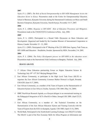8
2007
Ayiro, P. L. (2007). The Role of Social Entrepreneurship in HIV/AIDS Management Across the
Education Sector in Kenya. Presentation made at the Centre for Entrepreneurship Education,
School of Business, Kenyatta University during the International Conference on Micro and Small
Business Enterprises, Kenyatta University, Nairobi Kenya, November 14-17, 2007.
2006
Ayiro, P. L. (2006). Response to HIV/AIDS: Role of Education Prevention and Mitigation.
Presentation made at the UNESCO/EFA Conference in Paris. July, 2006.
2005
Ayiro, P. L. (2005). Participated in a Round Table Discussion on Basic Education and
Development. Organized and funded by the Canadian Minister of International Cooperation in
Ottawa, Canada. November 19 – 21, 2005.
Ayiro, P. L. (2005). Participated in the 8th
Meeting of the UN AIDS Inter Agency Task Team on
HIV/AIDS and Education – Stockholm, Sweden. Sponsored by SIDA. November, 2-4, 2005.
2004
Ayiro, P. L. (2004). The Policy Development process on HIV/AIDS in the education sector.
Presentation made at the International Aids Conference in Bangkok, Thailand. July, 2004.
TRAVEL GRANTS
1. 1st
African China Education partinership Forum on Higher Education Science &
Technology July 10th
-15th
2017-Beijing/Shangai China
2. East African Community, to participate in the High Level Task Force (HLTF) to
negotiate the East African Community Common Market Protocol in Kigali, Rwanda.
US$ 6250. (June 8-17, 2009).
3. East African Community, as a member of the Team of Experts on the Harmonization of
Education System in East Africa in Arusha, Tanzania. US$ 1000. (May 3-6, 2009)
4. IDRC PanAfrican Research Agenda, as a Kenyan delegate in an international meeting on
the Pedagogical Integration of ICTs (PanAf) in Dakar, Senegal.US$ 1000. (April 22-23,
2009)
5. East African Community, as a member of the Technical Committee on the
Harmonization of the East African Education System and Training Curricula with the
Team of Experts from the IUEA in Kampala, Uganda. US$ 1000. (April 15-16, 2009).
6. World Bank, Participated in the South-South Learning Exchange visit (SSLEV) in India.
The SSLEV is part of the New Economy Skills for Africa Program on Information and
 