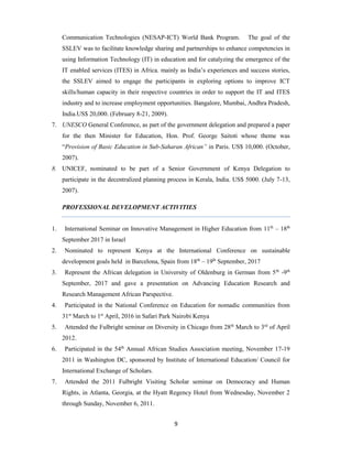 9
Communication Technologies (NESAP-ICT) World Bank Program. The goal of the
SSLEV was to facilitate knowledge sharing and partnerships to enhance competencies in
using Information Technology (IT) in education and for catalyzing the emergence of the
IT enabled services (ITES) in Africa. mainly as India’s experiences and success stories,
the SSLEV aimed to engage the participants in exploring options to improve ICT
skills/human capacity in their respective countries in order to support the IT and ITES
industry and to increase employment opportunities. Bangalore, Mumbai, Andhra Pradesh,
India.US$ 20,000. (February 8-21, 2009).
7. UNESCO General Conference, as part of the government delegation and prepared a paper
for the then Minister for Education, Hon. Prof. George Saitoti whose theme was
“Provision of Basic Education in Sub-Saharan African” in Paris. US$ 10,000. (October,
2007).
8. UNICEF, nominated to be part of a Senior Government of Kenya Delegation to
participate in the decentralized planning process in Kerala, India. US$ 5000. (July 7-13,
2007).
PROFESSIONAL DEVELOPMENT ACTIVITIES
1. International Seminar on Innovative Management in Higher Education from 11th
– 18th
September 2017 in Israel
2. Nominated to represent Kenya at the International Conference on sustainable
development goals held in Barcelona, Spain from 18th
– 19th
September, 2017
3. Represent the African delegation in University of Oldenburg in German from 5th
-9th
September, 2017 and gave a presentation on Advancing Education Research and
Research Management African Parspective.
4. Participated in the National Conference on Education for nomadic communities from
31st
March to 1st
April, 2016 in Safari Park Nairobi Kenya
5. Attended the Fulbright seminar on Diversity in Chicago from 28th
March to 3rd
of April
2012.
6. Participated in the 54th
Annual African Studies Association meeting, November 17-19
2011 in Washington DC, sponsored by Institute of International Education/ Council for
International Exchange of Scholars.
7. Attended the 2011 Fulbright Visiting Scholar seminar on Democracy and Human
Rights, in Atlanta, Georgia, at the Hyatt Regency Hotel from Wednesday, November 2
through Sunday, November 6, 2011.
 
