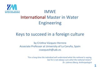  
IMWE	
  
Interna+onal	
  Master	
  in	
  Water	
  
Engineering	
  
	
  
Keys	
  to	
  succeed	
  in	
  a	
  foreign	
  culture	
  
	
  	
  
by	
  Cris+na	
  Vázquez-­‐Herrero	
  
Associate	
  Professor	
  at	
  University	
  of	
  La	
  Coruña,	
  Spain	
  	
  
cvazquezh@udc.es	
  
“For	
  a	
  long	
  *me	
  the	
  individual	
  will	
  understand	
  what	
  the	
  na*onal	
  is	
  saying,	
  
but	
  he	
  is	
  not	
  always	
  sure	
  what	
  the	
  na*onal	
  means”	
  	
  
Dr.	
  Lalervo	
  Oberg;	
  Anthropologist	
  
 