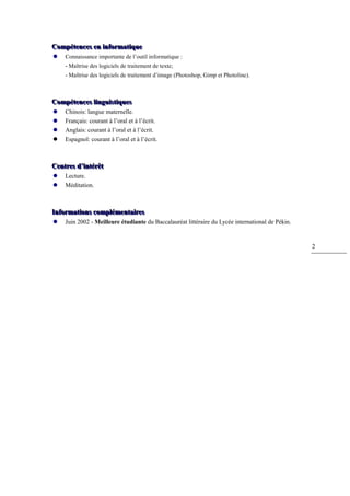 Compéttences en iinfformattiique
Compé ences en n orma que
    Connaissance importante de l’outil informatique :
     - Maîtrise des logiciels de traitement de texte;
     - Maîtrise des logiciels de traitement d’image (Photoshop, Gimp et Photoline).



Compéttences lliinguiisttiiques
Compé ences ngu s ques
    Chinois: langue maternelle.
    Français: courant à l’oral et à l’écrit.
    Anglais: courant à l’oral et à l’écrit.
    Espagnol: courant à l’oral et à l’écrit.



Centtres d’’iinttérêtt
Cen res d n érê
    Lecture.
    Méditation.



Infformattiions compllémenttaiires
In orma ons comp émen a res
    Juin 2002 - Meilleure étudiante du Baccalauréat littéraire du Lycée international de Pékin.


                                                                                                   2
 