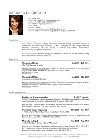 I authorise the use of this resume for data processing aimed at developing potential future
employment opportunities, according to Italian Law D.lds 196/2003
BARBARA DE GIORGIO
Summary s
Education s
Work experiences s
Birth: 06/06/1976
Address: via Vallone 2, 27100 Pavia (PV) – Italy
Mobile: +39 3922846342 / +39 3480036301
E-mail: barbara.degiorgio@unimi.it
Status: single
Nationality: Italian
Lab-website: http://users.unimi.it/bollatilab/default.html
LinkedIn:llhttp://www.linkedin.com/pub/barbara-de-giorgio/28/238/991
Lab operations management: Design and leading molecular biology experiments, analysis of
experimental data from Sanger sequencing, Q-PCR, Genotyping and CNV analysis. Maintain
laboratory functionality, solve the majority of hardware and software instrumentation
troubleshootings and optimize the protocols.
Personnel managment: Excellent training and supervision of student and new lab members, strong
team worker able to comunicate effectively.
University of Pavia Sep 2007 – Feb 2011
Phd Pathology and Genetics.
Principal arguments of the PhD thesis: analysis and research of mutations of candidate genes
responsible for Marfan Syndrome and gene expression analysis of FBN1.
Classification: Awarded
University of Milan Sep 2000 – Mar 2007
Ms degree in Molecular Biology.
Principal arguments of the degree thesis: (Forensic Science) study of correlation between the histo-
morphological analysis of bone tissue and the genetic identification analysis.
Classification: 109/110
Postdoctoral Research Associate Sep 2013 – to date
EPIGET - Epidemiology, Epigenetics and Toxicology Lab Department of Clinical Sciences
and Community Health, Università degli Studi di Milano, Milan, Italy.
Principal tasks: Correlation with PM10 exposure, genotype and release of microvesicles in plasma.
Genotyping of cytochrome P450 genes involved in detox process.
Consultant, Sanger Sequencing Mar 2014 – July 2015
TOMA Advanced Biomedical Assay S.p.A., Busto Arsizio (MI).
Principal tasks: Consultant for Sanger Sequencing analysis on genes involved in Breast Cancer and
Lynch Sindrome (e.g. BRCA1/2, MSH2, MLH1, MSH6).
Molecular biologist Sep 2012 – Aug 2013
Multimedica S.p.A. Group _ (Cover Maternity).
Principal tasks: Detection, Quantification and Genotyping of Viral Infection (HCV, HBV, HIV,
HPV) and Bacterial Infection (Mycobacterium tuberculosis, Chlamydia trachomatis).
Detection of genetic variants in the coagulation factors (FII, FV, MTHFR).
 
