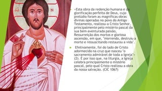 ▶ «Esta obra da redenção humana e da
glorificação perfeita de Deus, cujo
prelúdio foram as magníficas obras
divinas operadas no povo do Antigo
Testamento, realizou-a Cristo Senhor,
principalmente pelo mistério pascal da
sua bem-aventurada paixão,
Ressurreição dos mortos e gloriosa
ascensão, em que, "morrendo, destruiu a
morte e ressuscitando restaurou a vida".
▶ Efetivamente, foi do lado de Cristo
adormecido na cruz que nasceu "o
sacramento admirável de toda a Igreja"»
(2). É por isso que, na liturgia, a Igreja
celebra principalmente o mistério
pascal, pelo qual Cristo realizou a obra
da nossa salvação. (CIC 1067)
 