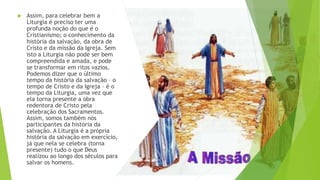 ▶ Assim, para celebrar bem a
Liturgia é preciso ter uma
profunda noção do que é o
Cristianismo; o conhecimento da
história da salvação, da obra de
Cristo e da missão da Igreja. Sem
isto a Liturgia não pode ser bem
compreendida e amada, e pode
se transformar em ritos vazios.
Podemos dizer que o último
tempo da história da salvação – o
tempo de Cristo e da Igreja – é o
tempo da Liturgia, uma vez que
ela torna presente a obra
redentora de Cristo pela
celebração dos Sacramentos.
Assim, somos também nós
participantes da história da
salvação. A Liturgia é a própria
história da salvação em exercício,
já que nela se celebra (torna
presente) tudo o que Deus
realizou ao longo dos séculos para
salvar os homens.
 