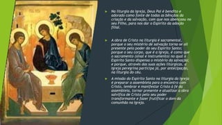 ▶ Na liturgia da Igreja, Deus Pai é bendito e
adorado como fonte de todas as bênçãos da
criação e da salvação, com que nos abençoou no
seu Filho, para nos dar o Espírito da adoção
filial.
▶ A obra de Cristo na liturgia é sacramental,
porque o seu mistério de salvação torna-se ali
presente pelo poder do seu Espírito Santo;
porque o seu corpo, que é a Igreja, é como que
o sacramento (sinal e instrumento) no qual o
Espírito Santo dispensa o mistério da salvação;
e porque, através das suas ações litúrgicas, a
Igreja peregrina participa já, por antecipação,
na liturgia do céu.
▶ A missão do Espírito Santo na liturgia da Igreja
é preparar a assembleia para o encontro com
Cristo, lembrar e manifestar Cristo à fé da
assembleia, tornar presente e atualizar a obra
salvífica de Cristo pelo seu poder
transformante e fazer frutificar o dom da
comunhão na Igreja.
 