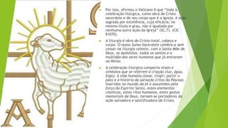 ▶ Por isso, afirmou o Vaticano II que “toda a
celebração litúrgica, como obra de Cristo
sacerdote e de seu corpo que é a Igreja, é ação
sagrada por excelência, cuja eficácia, no
mesmo título e grau, não é igualada por
nenhuma outra ação da Igreja” (SC,7). (CIC
§1070).
▶ A liturgia é obra do Cristo total, cabeça e
corpo. O nosso Sumo-Sacerdote celebra-a sem
cessar na liturgia celeste, com a Santa Mãe de
Deus, os Apóstolos, todos os santos e a
multidão dos seres humanos que já entraram
no Reino.
▶ A celebração litúrgica comporta sinais e
símbolos que se referem à criação (luz, água,
fogo), à vida humana (lavar, tingir; partir o
pão) e à história da salvação (ritos da Páscoa).
Inseridos no mundo da fé e assumidos pela
força do Espírito Santo, estes elementos
cósmicos, estes ritos humanos, estes gestos
memoriais de Deus, tornam-se portadores da
ação salvadora e santificadora de Cristo.
 