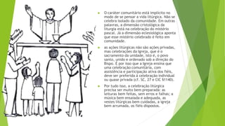 ▶ O caráter comunitário está implícito no
modo de se pensar a vida litúrgica. Não se
celebra isolado da comunidade. Em outras
palavras, a dimensão cristológica da
liturgia está na celebração do mistério
pascal. Já a dimensão eclesiológica aponta
que esse mistério celebrado é feito em
comunidade.
▶ as ações litúrgicas não são ações privadas,
mas celebrações da Igreja, que é o
sacramento da unidade, isto é, o povo
santo, unido e ordenado sob a direção do
Bispo. É por isso que a Igreja ensina que
uma celebração comunitária, com
assistência e participação ativa dos fiéis,
deve ser preferida à celebração individual
ou quase privada (cf. SC, 27 e CIC §1140).
▶ Por tudo isso, a celebração litúrgica
precisa ser muito bem preparada: as
leituras bem feitas, sem erros e falhas; a
música bem ensaiada e adequada, as
vestes litúrgicas bem cuidadas, a igreja
bem arrumada, os fiéis dispostos.
 