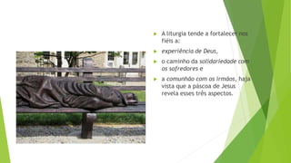 ▶ A liturgia tende a fortalecer nos
fiéis a:
▶ experiência de Deus,
▶ o caminho da solidariedade com
os sofredores e
▶ a comunhão com os irmãos, haja
vista que a páscoa de Jesus
revela esses três aspectos.
 