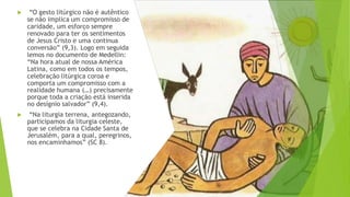 ▶ “O gesto litúrgico não é autêntico
se não implica um compromisso de
caridade, um esforço sempre
renovado para ter os sentimentos
de Jesus Cristo e uma continua
conversão” (9,3). Logo em seguida
lemos no documento de Medellin:
“Na hora atual de nossa América
Latina, como em todos os tempos,
celebração litúrgica coroa e
comporta um compromisso com a
realidade humana (…) precisamente
porque toda a criação está inserida
no desígnio salvador” (9,4).
▶ “Na liturgia terrena, antegozando,
participamos da liturgia celeste,
que se celebra na Cidade Santa de
Jerusalém, para a qual, peregrinos,
nos encaminhamos” (SC 8).
 