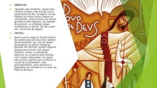 ▶ SÍMBOLOS:
▶ Quando usar símbolos, sejam eles
visíveis a todos e de acordo com a
celebração do dia. Se algum cartaz,
flâmula ou faixa forem usados na
celebração, sejam feitos com letras
grandes e bem legíveis. Na medida
do possível, os símbolos sejam
verdadeiros e não de "faz de conta"
(ex: correntes de papel)
▶ VESTES:
▶ Quem exerce alguma função dentro
da celebração precisa estar vestido
decentemente; por isso se fazem
necessárias às vestes litúrgicas.
Quando for solicitar ajuda a alguma
pessoa para entrar com algum
símbolo, tomar o cuidado de
observar se a mesma está vestida
com roupas adequadas. As vestes
não servem apenas para melhorar o
visual do proclamador, mas,
principalmente, para destacar a
dignidade do ministério e o valor da
Palavra de Deus.
 
