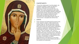 ▶ COMPORTAMENTO:
▶ O local da celebração é local da alegria, da
acolhida e também o lugar de silêncio e
respeito. Todos devem se comportar
dignamente. Evitar conversas em alta voz,
risadas. Isto vale principalmente para quem
está à frente dos trabalhos daquela celebração.
É importante prestar atenção no modo como
sentar. Que as equipes responsáveis peia
celebração providenciem tudo que for
necessário com antecedência para evitar os
"corre-corres" e atropelos de ultima hora.
▶ CANTOS:
▶ Cada momento da Celebração Eucarística tem
o seu "espírito" próprio. Cada momento da
liturgia exige um tipo de expressão musical,
cada canção tem uma função muito especial.
Uma boa escolha de cantos ajuda a assembleia
a celebrar e participar melhor da Missa ou
Celebração da Palavra. Os Músicos não podem
apenas "tocar na liturgia", mas “tocar a
Liturgia”, pois é um serviço e uma oração. Os
instrumentos terão a função de unir, incentivar
e apoiar o canto litúrgico. Não deverão cobrir
as vozes, dificultando a compreensão da letra
da música. Ao escolher os cantos,
especialmente os de abertura e comunhão,
tenha-se por base os textos bíblicos do dia e o
fio condutor da celebração.
 