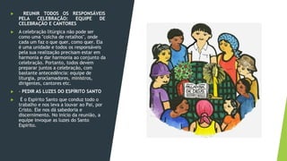 ▶ REUNIR TODOS OS RESPONSÁVEIS
PELA CELEBRAÇÃO: EQUIPE DE
CELEBRAÇÃO E CANTORES
▶ A celebração litúrgica não pode ser
como uma "colcha de retalhos", onde
cada um faz o que quer, como quer. Ela
é uma unidade e todos os responsáveis
pela sua realização precisam estar em
harmonia e dar harmonia ao conjunto da
celebração. Portanto, todos devem
preparar juntos a celebração, com
bastante antecedência: equipe de
liturgia, proclamadores, ministros,
dirigentes, cantores etc.
▶ - PEDIR AS LUZES DO ESPÍRITO SANTO
▶ É o Espírito Santo que conduz todo o
trabalho e nos leva a louvar ao Pai, por
Cristo. Ele nos dá sabedoria e
discernimento. No início da reunião, a
equipe invoque as luzes do Santo
Espírito.
 