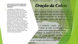 ▶ LOCALIZAR OS TEXTOS BÍBLICOS
DA CELEBRAÇÃO E AS ORAÇÕES
PRÓPRIAS
▶ (no Missal, no folheto ou na
Liturgia Diária) São os textos da
Palavra de Deus que dão a direção
da celebração do dia. Um bom
resumo da liturgia do dia pode ser
encontrado na oração da coleta
(antes da liturgia da Palavra) e nas
outras orações. Vale a pena
consultá-las. É bom ficar atento a
possíveis mudanças no calendário
litúrgico, como festas de santos, dia
do padroeiro ou outras solenidades,
que tem leituras próprias e devem
substituir as leituras comuns do dia.
Jamais usem a liturgia diária ou
folheto durante a celebração, mas
somente para prepará-la.
 