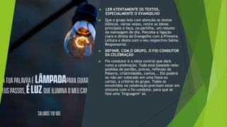 ▶ LER ATENTAMENTE OS TEXTOS,
ESPECIALMENTE O EVANGELHO
▶ Que o grupo leia com atenção os textos
bíblicos, várias vezes, retire as ideias
principais e faça, na partilha, um resumo
da mensagem do dia. Perceba a ligação
clara e direta do Evangelho com a Primeira
Leitura e desta com o seu respectivo Salmo
Responsorial.
▶ DEFINIR, COM O GRUPO, O FIO CONDUTOR
DA CELEBRAÇÃO
▶ Fio condutor é a ideia central que dará
rumo a celebração. Tudo está baseado nele:
pedidos de perdão, preces, reflexão da
Palavra, criatividades, cantos... Ele poderá
ou não ser colocado em uma faixa ou
cartaz, a critério do grupo. Todos os
envolvidos na celebração precisam estar em
sintonia com o fio condutor, para que se
fale uma "linguagem" só.
 