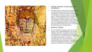 ▶ DECIDIR, EM GRUPO, OS DESTAQUES DA
CELEBRAÇÃO
▶ Estando o grupo ciente do fio condutor, passa-
se a definição dos momentos fortes da
celebração, levando em conta a realidade da
comunidade e o tempo litúrgico. São pensados,
aqui, o momento penitencial, a liturgia da
Palavra, a recordação da vida ou outras
criatividades. Importa lembrar que liturgia
bem preparada não é aquela "cheia de coisas",
com um "congestionamento" de atividades. O
grupo tenha bom senso para que um momento
da celebração não ofusque outro.
▶ DIVIDIR AS TAREFAS
▶ Em um trabalho em grupo, cada um deve
assumir suas responsabilidades, para que o
trabalho não pese a ninguém e evite-se a
centralização ou manipulação da liturgia. É
necessário que as tarefas sejam dividas e cada
um cuide da sua parte, com zelo e
compromisso, pois um leve descuido
prejudicará toda a celebração. Isso favorece
uma boa organização e evita os “desfiles" da
equipe no momento da celebração.
 