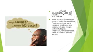 ▶ AVALIAR A
CELEBRAÇÃO, LOGO EM
SEGUIDA A SUA
REALIZAÇÃO
▶ Rever o que foi feito sempre
ajuda a corrigir futuras falhas.
É muito proveitoso que a
equipe de celebração e os
responsáveis pela liturgia
avaliem tudo pós a
celebração, com sinceridade,
correção fraterna e muito
respeito.
 