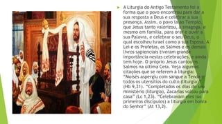 ▶ A Liturgia do Antigo Testamento foi a
forma que o povo encontrou para dar a
sua resposta a Deus e celebrar a sua
presença. Assim, o povo ia ao Templo,
que Jesus tanto valorizou, à sinagoga, e
mesmo em família, para orar e ouvir a
sua Palavra, e celebrar o seu Deus, o
qual escolheu Israel como a sua Esposa. A
Lei e os Profetas, os Salmos e os demais
livros sapienciais tiveram grande
importância nestas celebrações, e ainda
tem hoje. O próprio Jesus cantou os
Salmos na última Ceia. Veja algumas
citações que se referem à liturgia:
“Moisés aspergiu com sangue a Tenda e
todos os utensílios do culto (liturgia)”
(Hb 9,21). “Completados os dias do seu
ministério (liturgia), Zacarias voltou para
casa” (Lc 1,23). “Celebravam eles (os
primeiros discípulos) a liturgia em honra
do Senhor” (At 13,2).
 