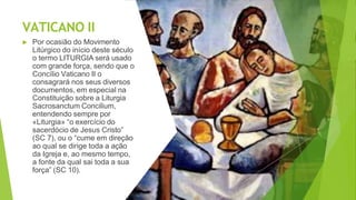 VATICANO II
▶ Por ocasião do Movimento
Litúrgico do início deste século
o termo LITURGIA será usado
com grande força, sendo que o
Concílio Vaticano II o
consagrará nos seus diversos
documentos, em especial na
Constituição sobre a Liturgia
Sacrosanctum Concilium,
entendendo sempre por
«Liturgia» “o exercício do
sacerdócio de Jesus Cristo”
(SC 7), ou o “cume em direção
ao qual se dirige toda a ação
da Igreja e, ao mesmo tempo,
a fonte da qual sai toda a sua
força” (SC 10).
 