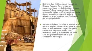 ▶ No início data história está a vontade de
Deus de “salvar e fazer chegar ao
conhecimento da verdade todas as pessoas
humanas”. Para conseguir isso, Deus
acompanha toda a história, particularmente
do seu povo eleito, comunicando-se com ele
sobretudo pelos profetas, mas finalmente
por seu próprio Filho.
▶ A vontade de Deus de salvar a humanidade,
seu eterno plano de salvação, que é a fonte
de toda a história que chega a seu ponto
culminante na páscoa do seu Filho,
revelando assim que é um Deus de amor.
Este é o grande mistério da fé que
celebramos na liturgia.
 