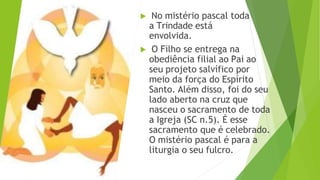▶ No mistério pascal toda
a Trindade está
envolvida.
▶ O Filho se entrega na
obediência filial ao Pai ao
seu projeto salvífico por
meio da força do Espírito
Santo. Além disso, foi do seu
lado aberto na cruz que
nasceu o sacramento de toda
a Igreja (SC n.5). É esse
sacramento que é celebrado.
O mistério pascal é para a
liturgia o seu fulcro.
 