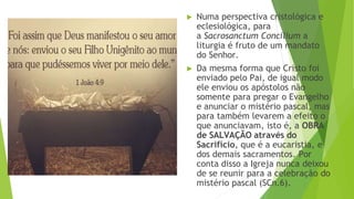 ▶ Numa perspectiva cristológica e
eclesiológica, para
a Sacrosanctum Concilium a
liturgia é fruto de um mandato
do Senhor.
▶ Da mesma forma que Cristo foi
enviado pelo Pai, de igual modo
ele enviou os apóstolos não
somente para pregar o Evangelho
e anunciar o mistério pascal, mas
para também levarem a efeito o
que anunciavam, isto é, a OBRA
de SALVAÇÃO através do
Sacrifício, que é a eucaristia, e
dos demais sacramentos. Por
conta disso a Igreja nunca deixou
de se reunir para a celebração do
mistério pascal (SCn.6).
 
