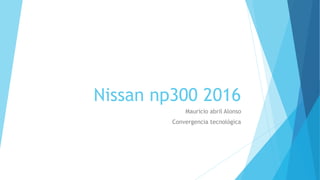 Nissan np300 2016
Mauricio abril Alonso
Convergencia tecnológica
 