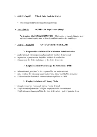  Juil. 09 - Sept 09 Ville de Saint Louis du Sénégal
• Mission de modernisation des finances locales
 Janv - Mai 07 PANALPINA Siege France (Stage)
Participation à la CERTIFICATION ISO : Elaboration et travail d’équipe avec
les fonctions nationales pour la rédaction et la correction des procédures.
 Juil. 03 - Aout 2006 GATE GOURMET CDG PARIS
 Responsable Administratif a la Direction de la Production
• Elaboration du planning mensuel des salariés /gestion du personnel
• Impression et présentation du fichier incident de production
• Changement des fiches techniques et des fiches de recettes
 Employé Administratif Chargé des Formations - DRH
• Information du personnel et des responsables sur les formations
• Mise en place des plannings de formation/mise à jour suivi fichier formation
• Elaboration des dossiers de remboursement auprès de la FAFI
 Employé Administratif Supply Chain
• Enregistrement de commande interne / sortie de stock
• Vérification rangement en FIFO par les préparateurs de commande
• Vérification avec la comptabilité des bons de livraison ; prix et quantité livrée
 